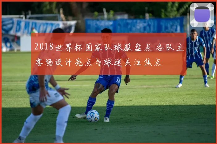 2018世界杯国家队球服盘点 各队主客场设计亮点与球迷关注焦点