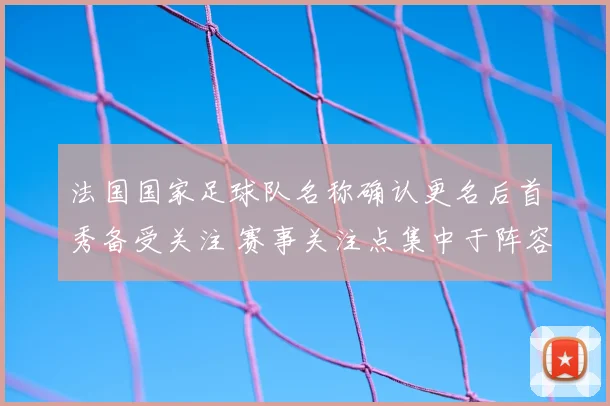 法国国家足球队名称确认更名后首秀备受关注 赛事关注点集中于阵容与战术调整