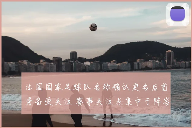 法国国家足球队名称确认更名后首秀备受关注 赛事关注点集中于阵容与战术调整