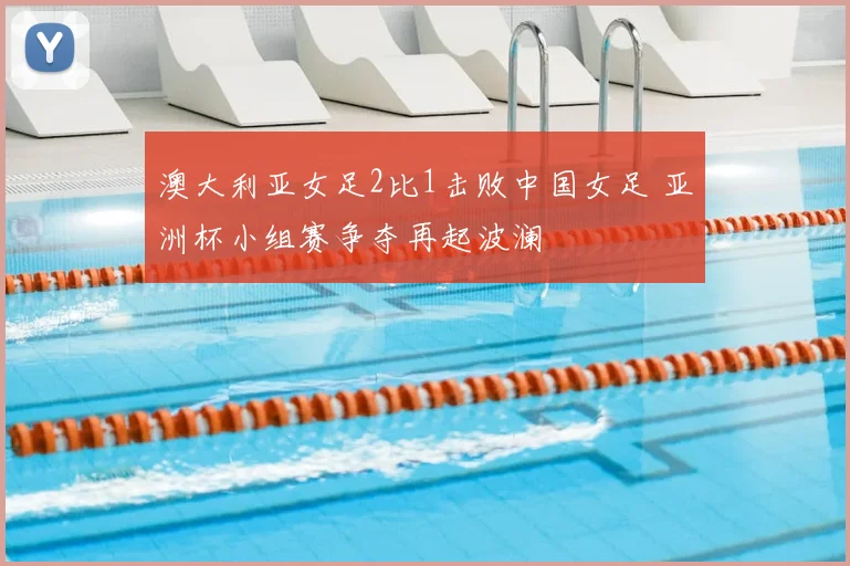 澳大利亚女足2比1击败中国女足 亚洲杯小组赛争夺再起波澜