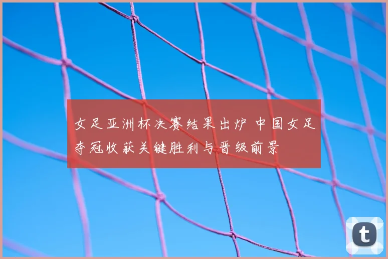女足亚洲杯决赛结果出炉 中国女足夺冠收获关键胜利与晋级前景