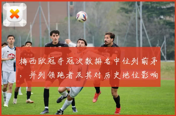 梅西欧冠夺冠次数排名中位列前茅,并列领跑者及其对历史地位影响