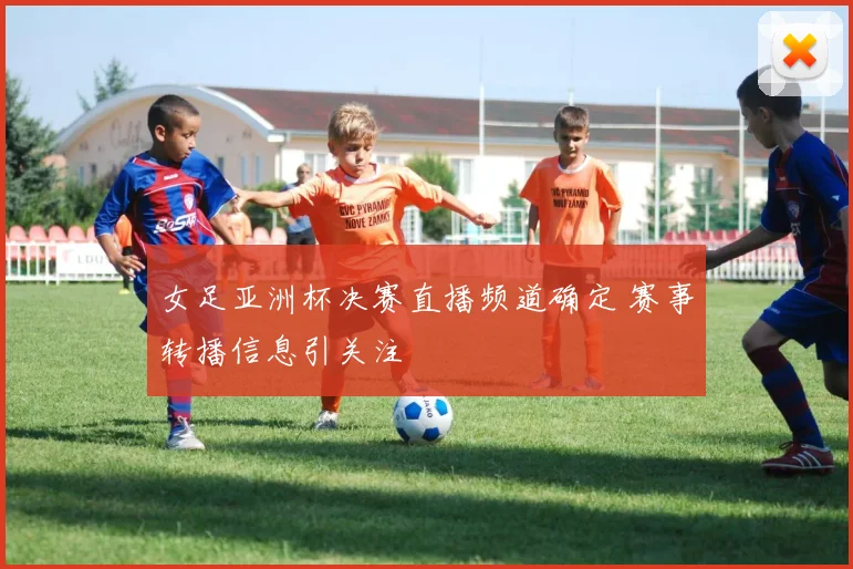 女足亚洲杯决赛直播频道确定 赛事转播信息引关注