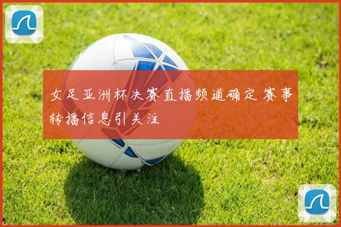 女足亚洲杯决赛直播频道确定 赛事转播信息引关注