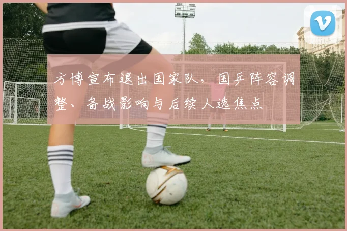 方博宣布退出国家队，国乒阵容调整、备战影响与后续人选焦点