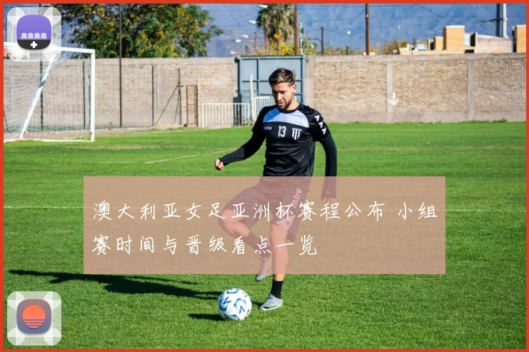 澳大利亚女足亚洲杯赛程公布 小组赛时间与晋级看点一览