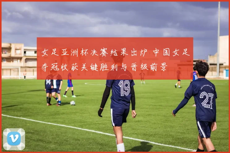 女足亚洲杯决赛结果出炉 中国女足夺冠收获关键胜利与晋级前景
