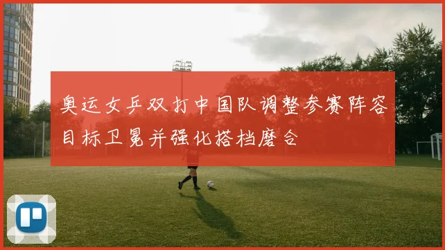 奥运女乒双打中国队调整参赛阵容目标卫冕并强化搭档磨合