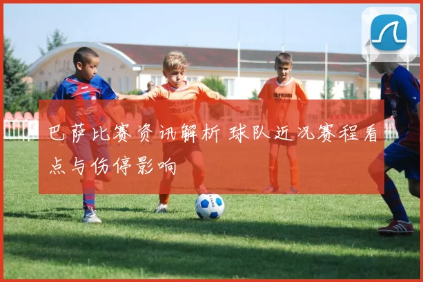 巴萨比赛资讯解析 球队近况赛程看点与伤停影响