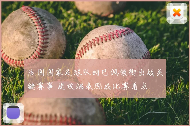 法国国家足球队姆巴佩领衔出战关键赛事 进攻端表现成比赛看点