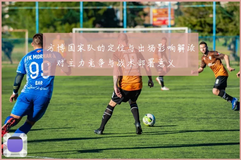 方博国家队的定位与出场影响解读,对主力竞争与战术部署意义