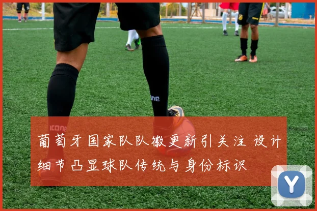 葡萄牙国家队队徽更新引关注 设计细节凸显球队传统与身份标识