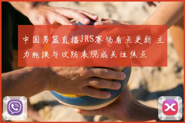 中国男篮直播JRS赛场看点更新 主力轮换与攻防表现成关注焦点