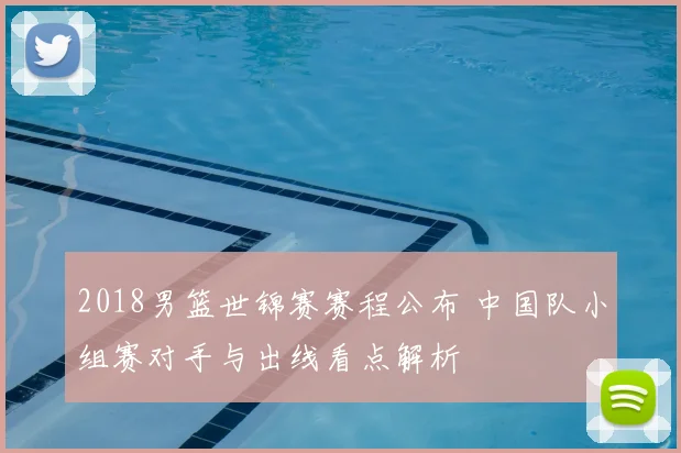 2018男篮世锦赛赛程公布 中国队小组赛对手与出线看点解析