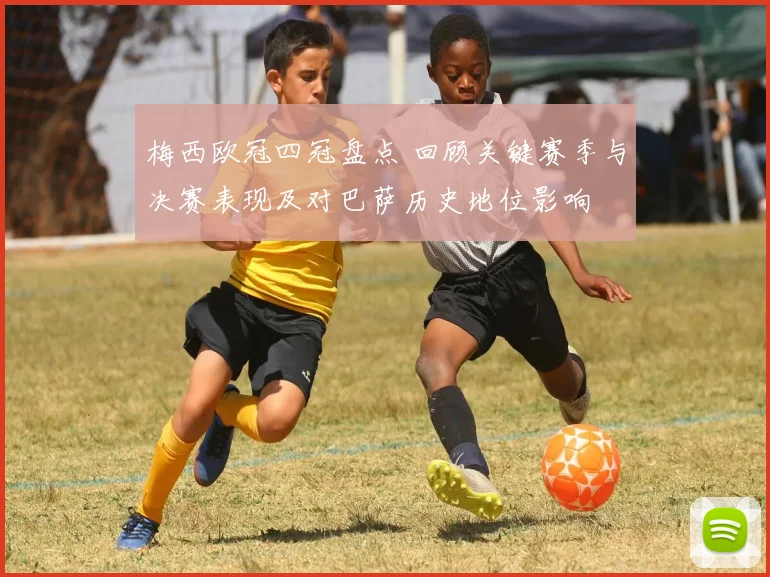 梅西欧冠四冠盘点 回顾关键赛季与决赛表现及对巴萨历史地位影响