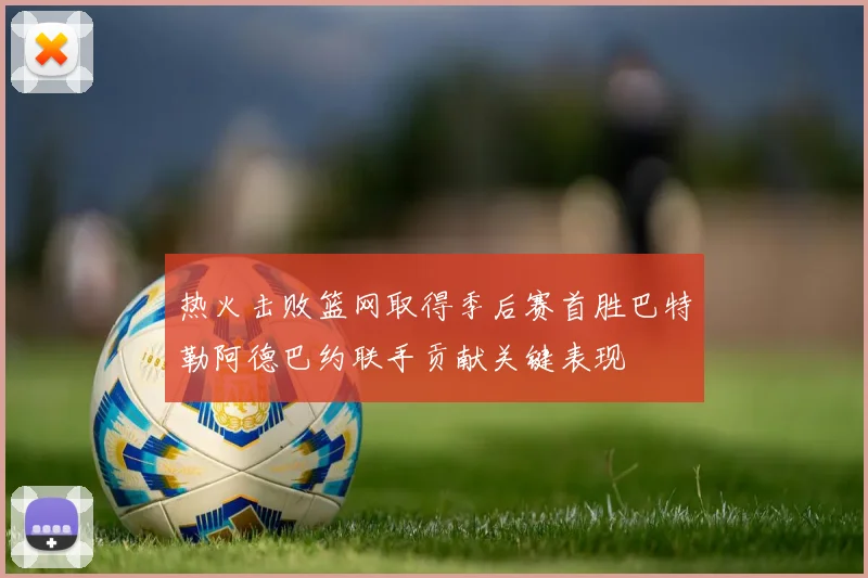 热火击败篮网取得季后赛首胜巴特勒阿德巴约联手贡献关键表现