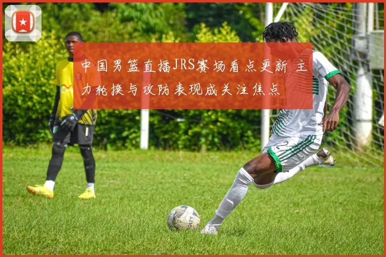 中国男篮直播JRS赛场看点更新 主力轮换与攻防表现成关注焦点