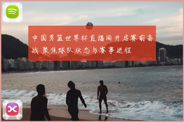 中国男篮世界杯直播间开启赛前备战 聚焦球队状态与赛事进程