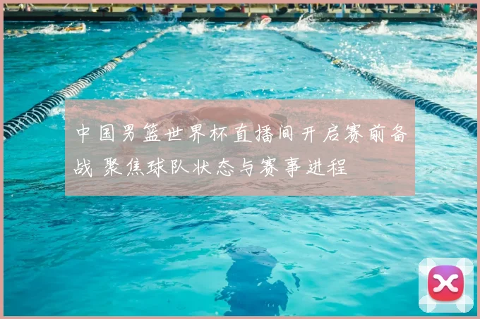 中国男篮世界杯直播间开启赛前备战 聚焦球队状态与赛事进程