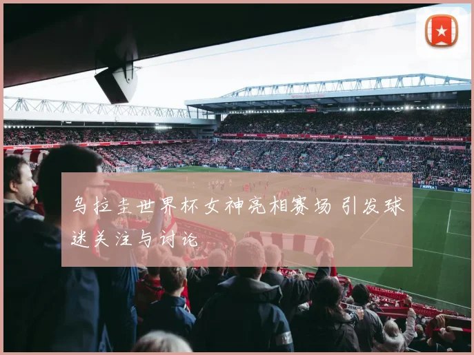 乌拉圭世界杯女神亮相赛场 引发球迷关注与讨论