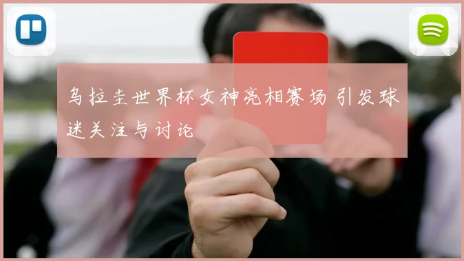 乌拉圭世界杯女神亮相赛场 引发球迷关注与讨论